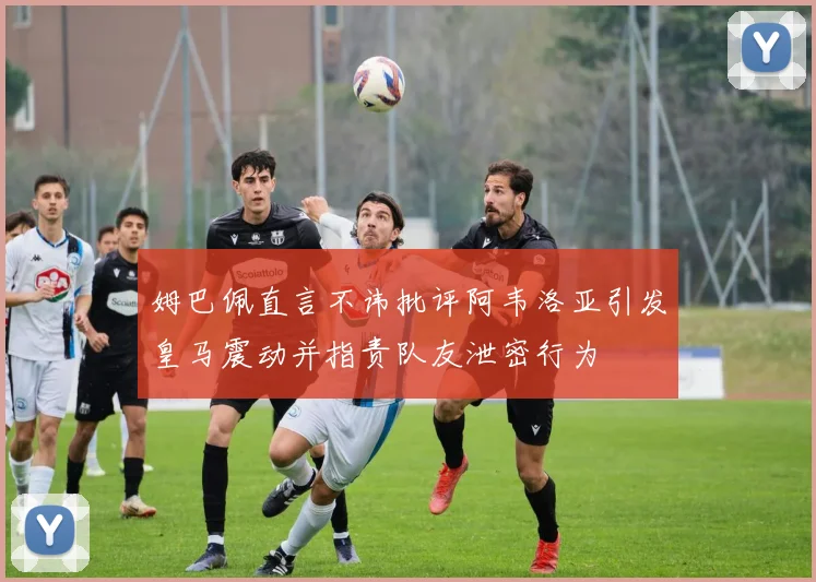 姆巴佩直言不讳批评阿韦洛亚引发皇马震动并指责队友泄密行为
