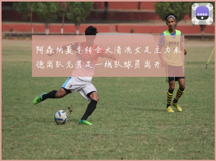 阿森纳夏季转会大清洗女足主力米德离队无男足一线队球员离开
