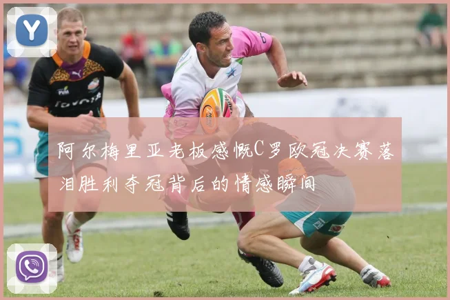 阿尔梅里亚老板感慨C罗欧冠决赛落泪胜利夺冠背后的情感瞬间