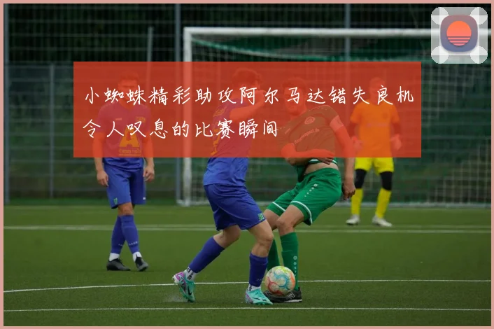 小蜘蛛精彩助攻阿尔马达错失良机令人叹息的比赛瞬间