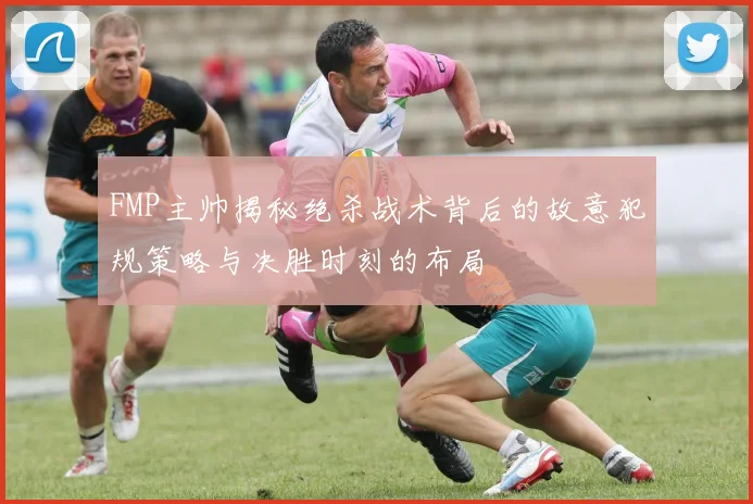 FMP主帅揭秘绝杀战术背后的故意犯规策略与决胜时刻的布局