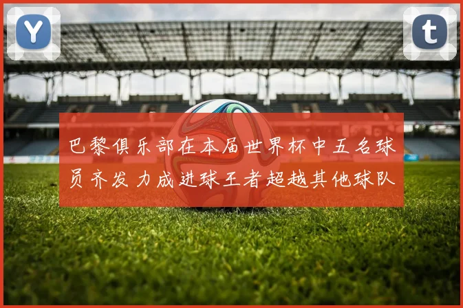 巴黎俱乐部在本届世界杯中五名球员齐发力成进球王者超越其他球队