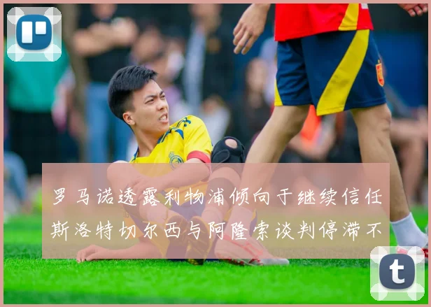 罗马诺透露利物浦倾向于继续信任斯洛特切尔西与阿隆索谈判停滞不前
