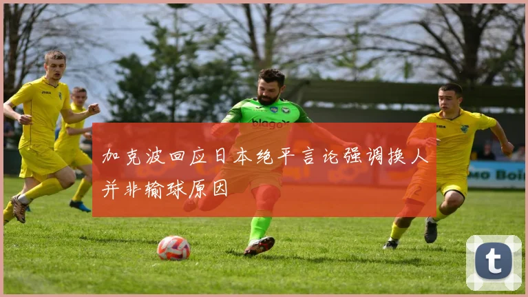 加克波回应日本绝平言论强调换人并非输球原因