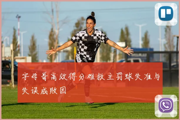 字母哥高效得分难救主罚球失准与失误成败因