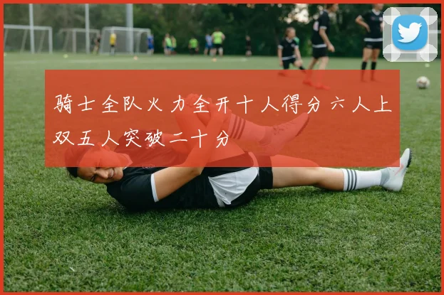 骑士全队火力全开十人得分六人上双五人突破二十分