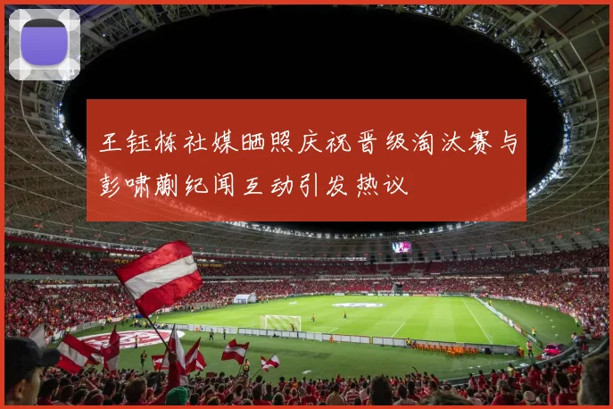 王钰栋社媒晒照庆祝晋级淘汰赛与彭啸蒯纪闻互动引发热议