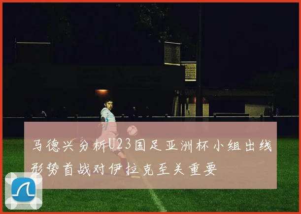 马德兴分析U23国足亚洲杯小组出线形势首战对伊拉克至关重要