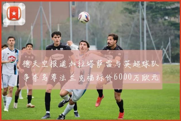 德天空报道加拉塔萨雷与英超球队争夺乌尊法兰克福标价6000万欧元