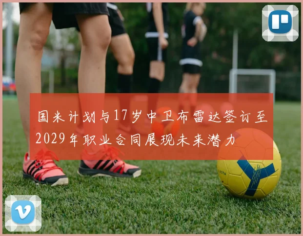 国米计划与17岁中卫布雷达签订至2029年职业合同展现未来潜力