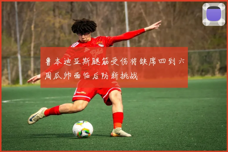 鲁本迪亚斯腿筋受伤将缺席四到六周瓜帅面临后防新挑战