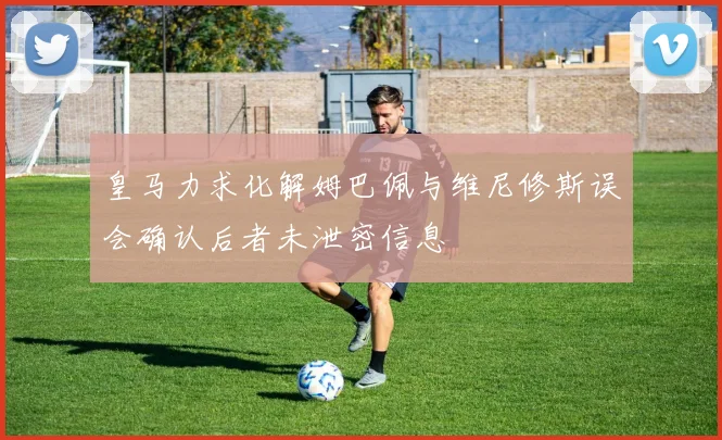 皇马力求化解姆巴佩与维尼修斯误会确认后者未泄密信息
