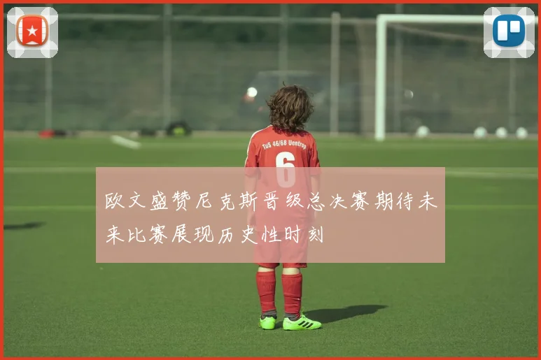 欧文盛赞尼克斯晋级总决赛期待未来比赛展现历史性时刻
