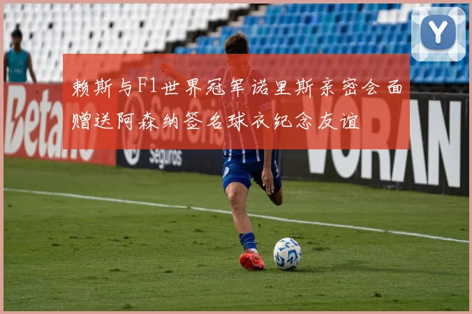 赖斯与F1世界冠军诺里斯亲密会面赠送阿森纳签名球衣纪念友谊