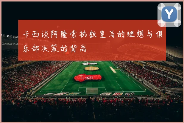 卡西谈阿隆索执教皇马的理想与俱乐部决策的背离