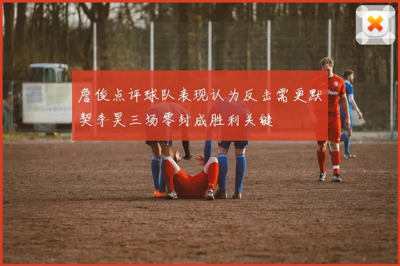 詹俊点评球队表现认为反击需更默契李昊三场零封成胜利关键