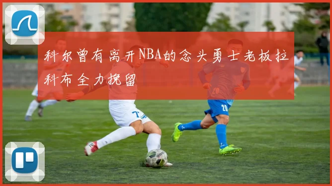 科尔曾有离开NBA的念头勇士老板拉科布全力挽留
