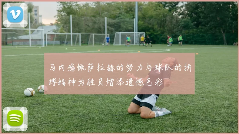 马内感慨萨拉赫的努力与球队的拼搏精神为胜负增添遗憾色彩